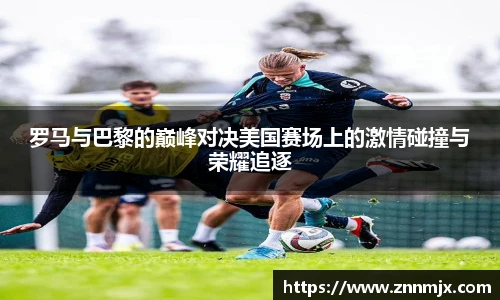 罗马与巴黎的巅峰对决美国赛场上的激情碰撞与荣耀追逐